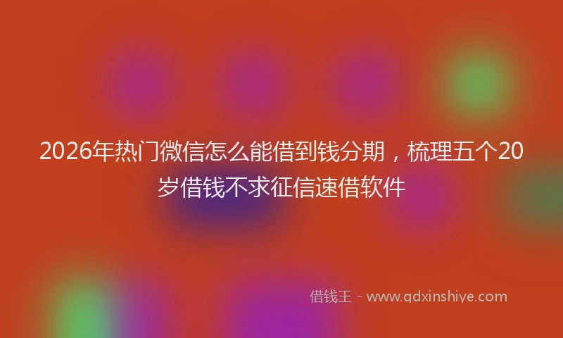 2026年热门微信怎么能借到钱分期，梳理五个20岁借钱不求征信速借软件