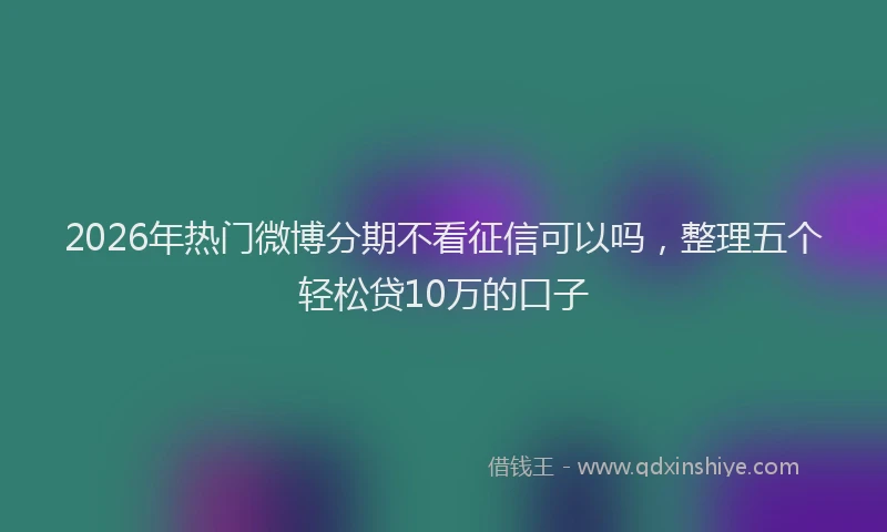 2026年热门微博分期不看征信可以吗，整理五个轻松贷10万的口子