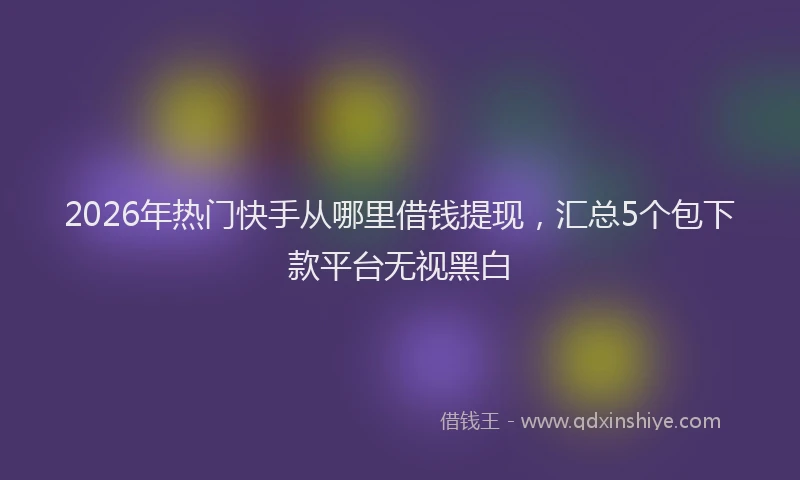 2026年热门快手从哪里借钱提现，汇总5个包下款平台无视黑白