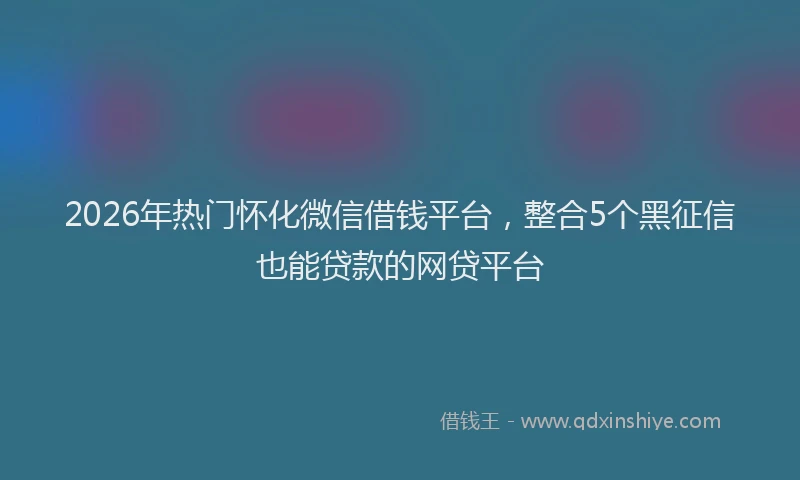 2026年热门怀化微信借钱平台，整合5个黑征信也能贷款的网贷平台
