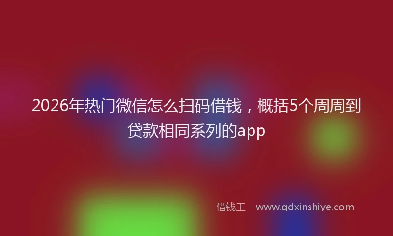 2026年热门微信怎么扫码借钱,概括5个周周到贷款相同系列的app
