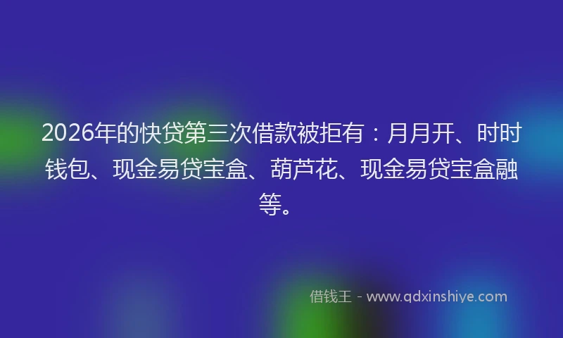 2026年的快贷第三次借款被拒有：月月开、时时钱包、现金易贷宝盒、葫芦花、现金易贷宝盒融等。
