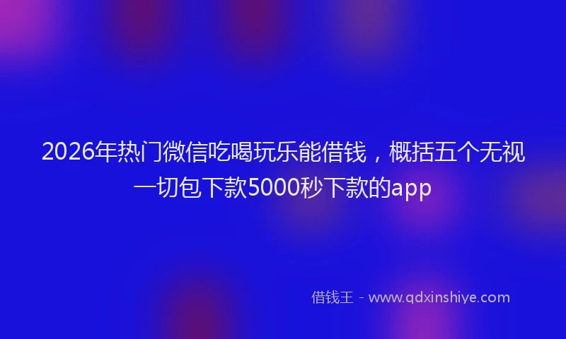 2026年热门微信吃喝玩乐能借钱，概括五个无视一切包下款5000秒下款的app