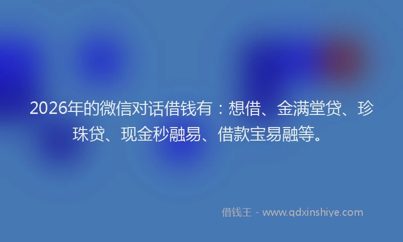 2026年的微信对话借钱有：想借、金满堂贷、珍珠贷、现金秒融易、借款宝易融等。
