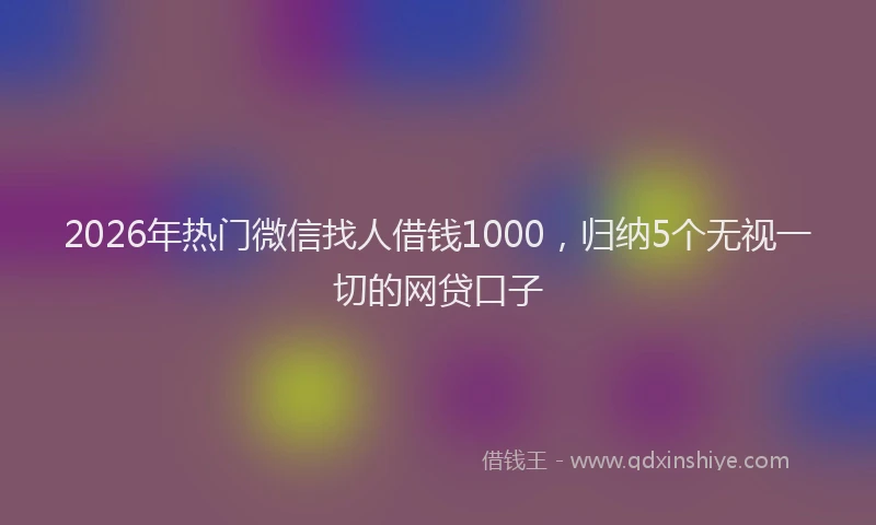 2026年热门微信找人借钱1000，归纳5个无视一切的网贷口子