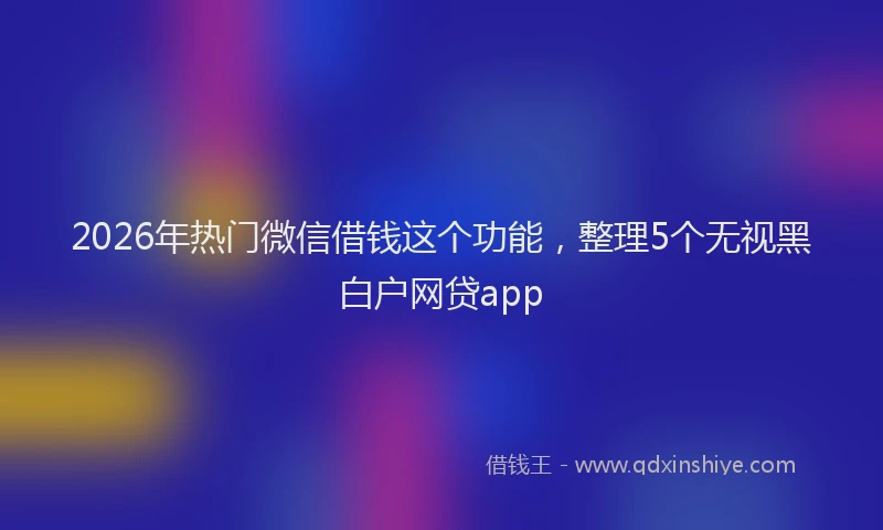 2026年热门微信借钱这个功能,整理5个无视黑白户网贷app