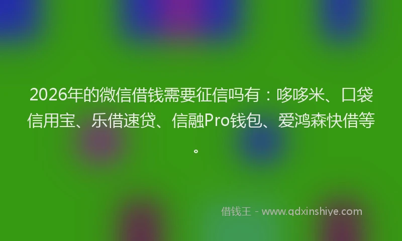 2026年的微信借钱需要征信吗有：哆哆米、口袋信用宝、乐借速贷、信融Pro钱包、爱鸿森快借等。