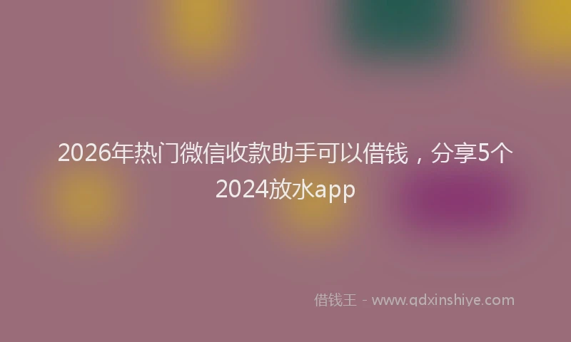 2026年热门微信收款助手可以借钱，分享5个2024放水app