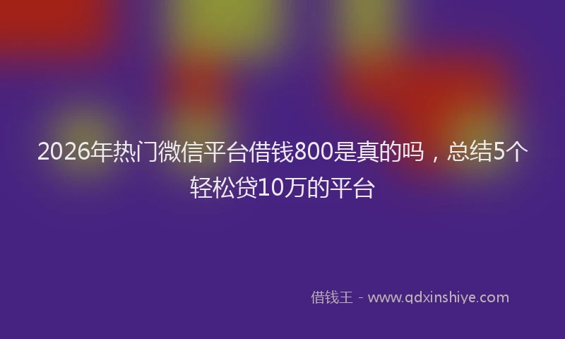 2026年热门微信平台借钱800是真的吗，总结5个轻松贷10万的平台