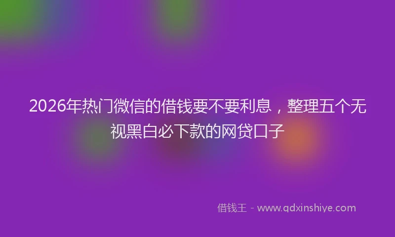 2026年热门微信的借钱要不要利息，整理五个无视黑白必下款的网贷口子