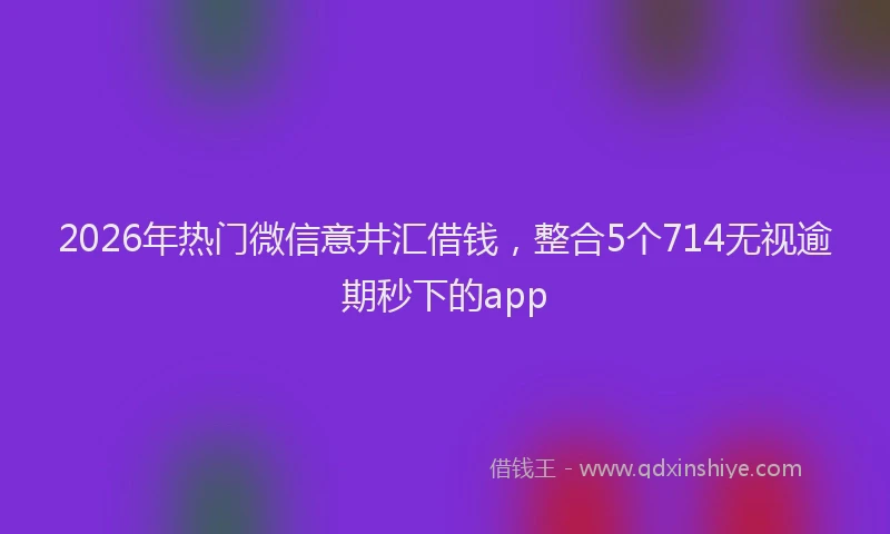 2026年热门微信意井汇借钱，整合5个714无视逾期秒下的app