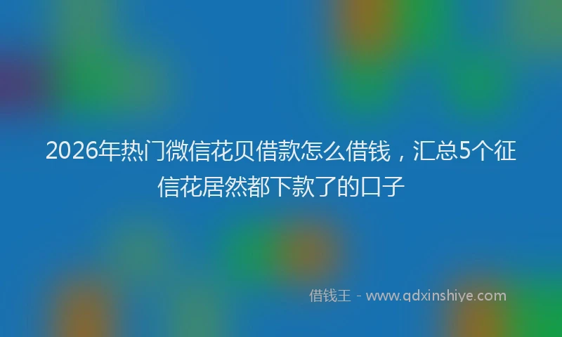 2026年热门微信花贝借款怎么借钱，汇总5个征信花居然都下款了的口子