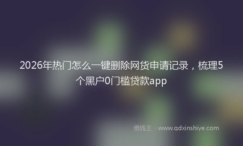 2026年热门怎么一键删除网货申请记录，梳理5个黑户0门槛贷款app