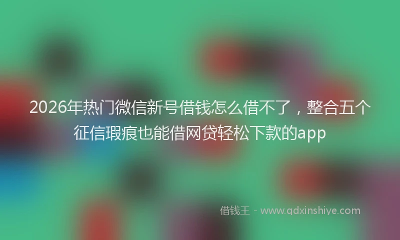 2026年热门微信新号借钱怎么借不了，整合五个征信瑕疵也能借网贷轻松下款的app
