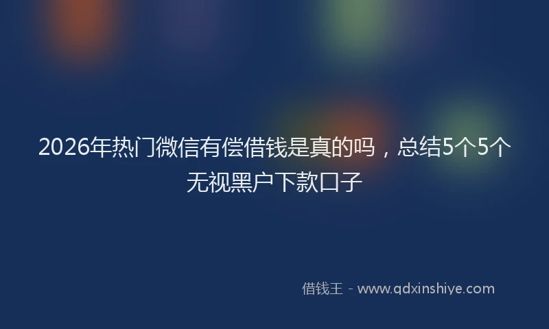 2026年热门微信有偿借钱是真的吗，总结5个5个无视黑户下款口子