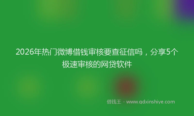 2026年热门微博借钱审核要查征信吗，分享5个极速审核的网贷软件