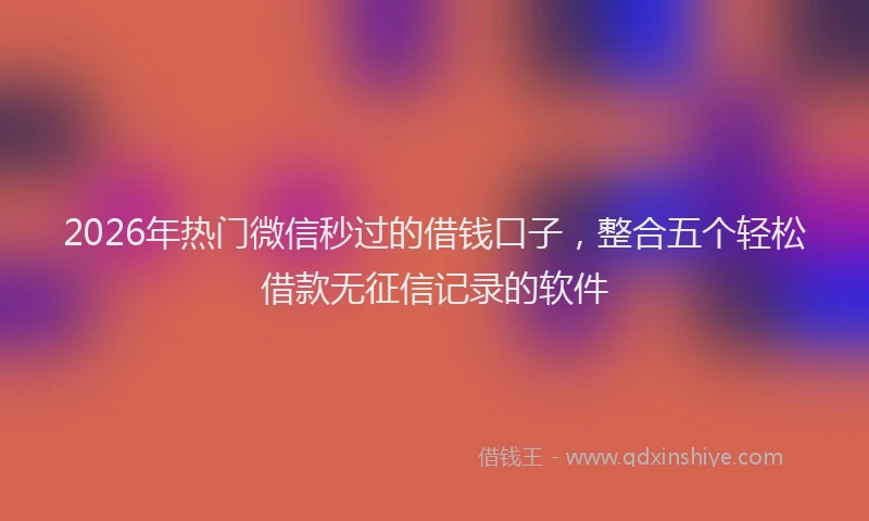 2026年热门微信秒过的借钱口子，整合五个轻松借款无征信记录的软件