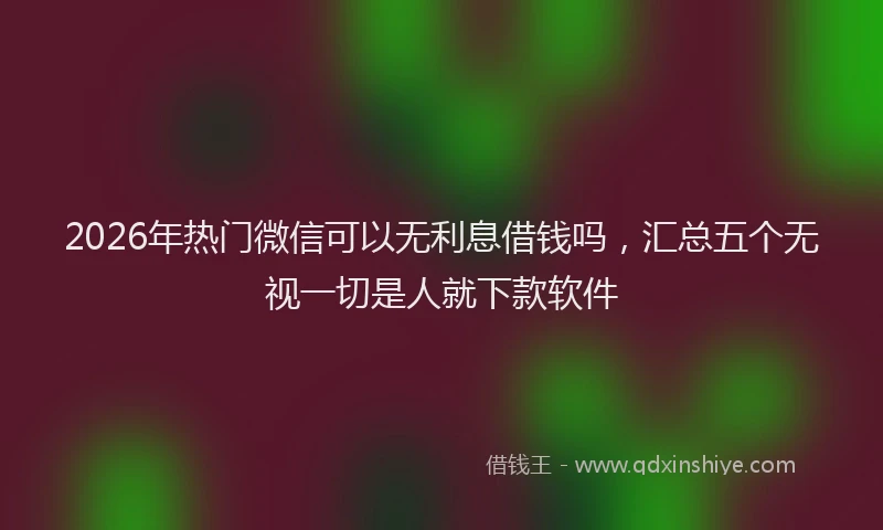 2026年热门微信可以无利息借钱吗，汇总五个无视一切是人就下款软件