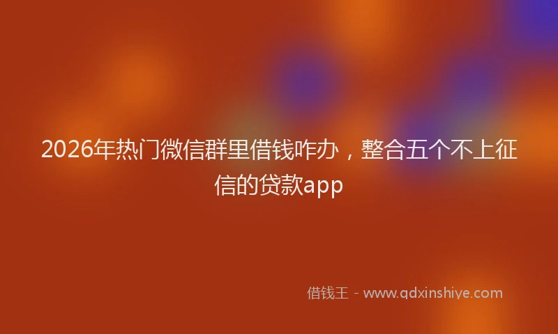 2026年热门微信群里借钱咋办，整合五个不上征信的贷款app