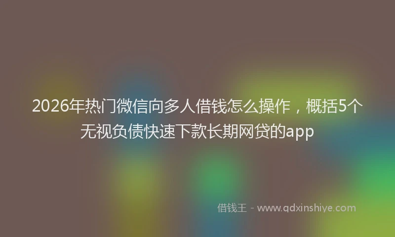 2026年热门微信向多人借钱怎么操作，概括5个无视负债快速下款长期网贷的app