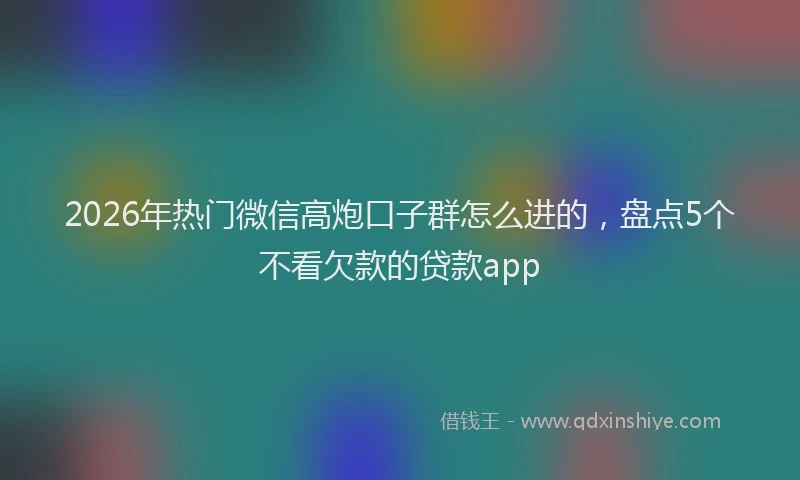 2026年热门微信高炮口子群怎么进的,盘点5个不看欠款的贷款app
