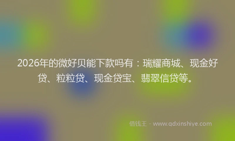 2026年的微好贝能下款吗有：瑞耀商城、现金好贷、粒粒贷、现金贷宝、翡翠信贷等。