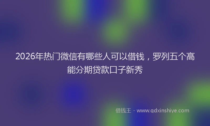 2026年热门微信有哪些人可以借钱，罗列五个高能分期贷款口子新秀