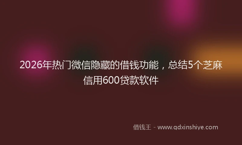 2026年热门微信隐藏的借钱功能，总结5个芝麻信用600贷款软件