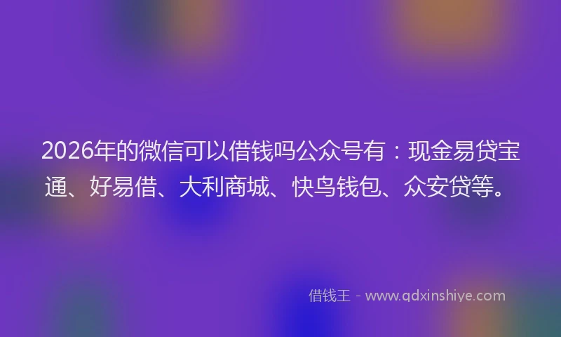 2026年的微信可以借钱吗公众号有：现金易贷宝通、好易借、大利商城、快鸟钱包、众安贷等。