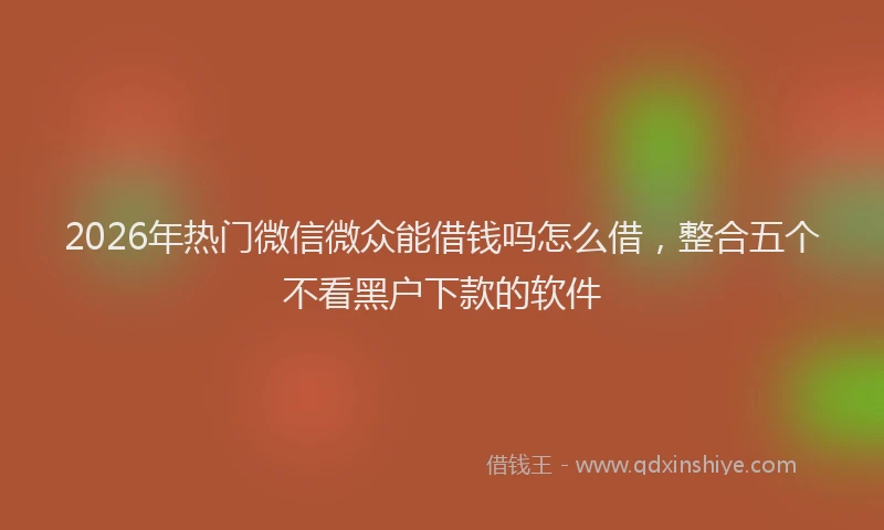 2026年热门微信微众能借钱吗怎么借，整合五个不看黑户下款的软件