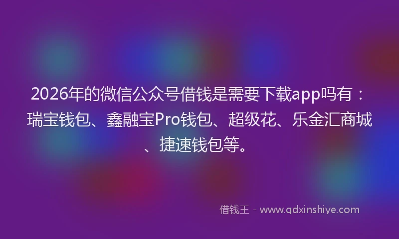 2026年的微信公众号借钱是需要下载app吗有：瑞宝钱包、鑫融宝Pro钱包、超级花、乐金汇商城、捷速钱包等。