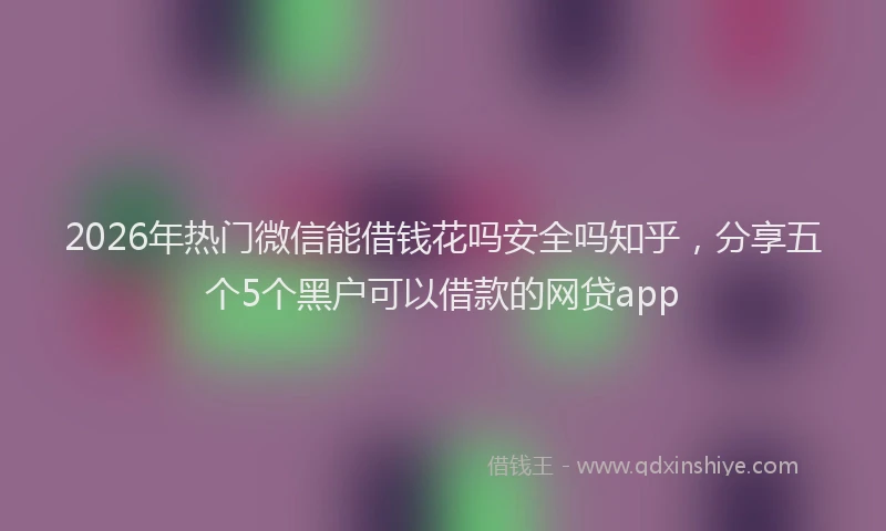 2026年热门微信能借钱花吗安全吗知乎，分享五个5个黑户可以借款的网贷app