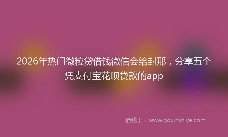2026年热门微粒贷借钱微信会给封那，分享五个凭支付宝花呗贷款的app