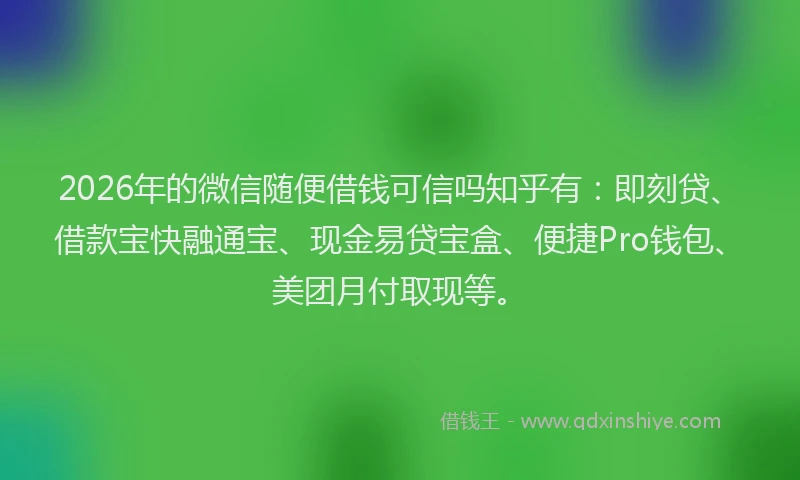 2026年的微信随便借钱可信吗知乎有：即刻贷、借款宝快融通宝、现金易贷宝盒、便捷Pro钱包、美团月付取现等。