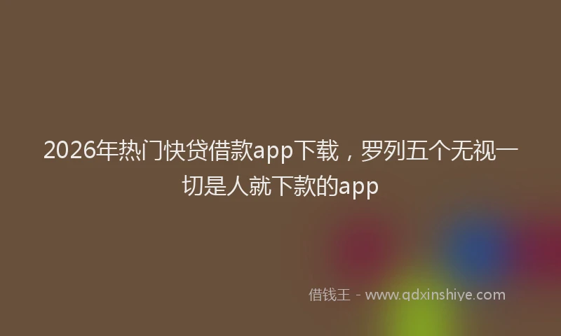 2026年热门快贷借款app下载，罗列五个无视一切是人就下款的app