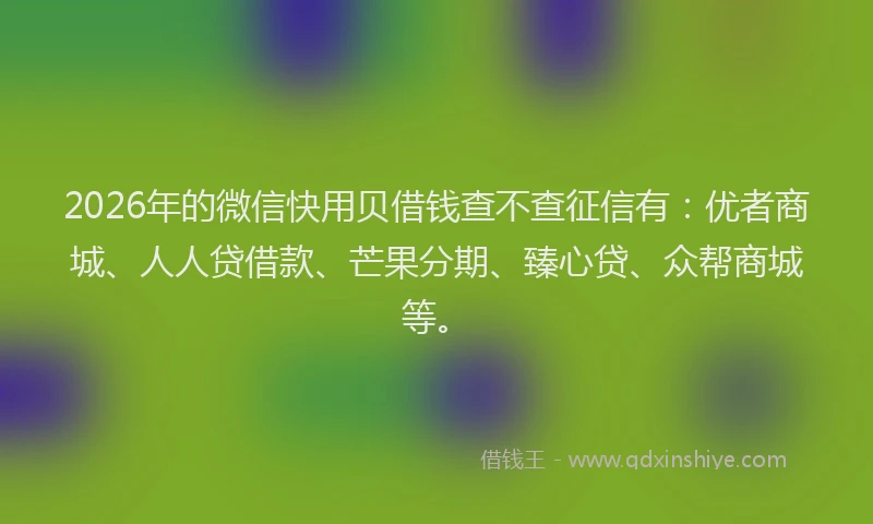 2026年的微信快用贝借钱查不查征信有：优者商城、人人贷借款、芒果分期、臻心贷、众帮商城等。