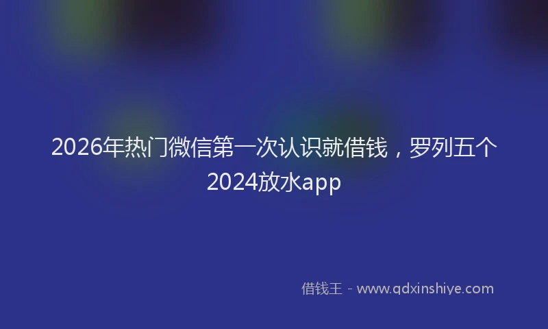 2026年热门微信第一次认识就借钱，罗列五个2024放水app
