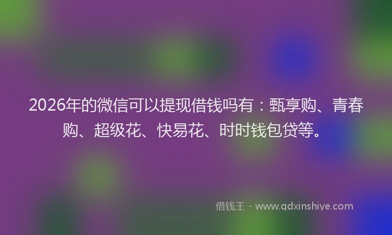 2026年的微信可以提现借钱吗有：甄享购、青春购、超级花、快易花、时时钱包贷等。