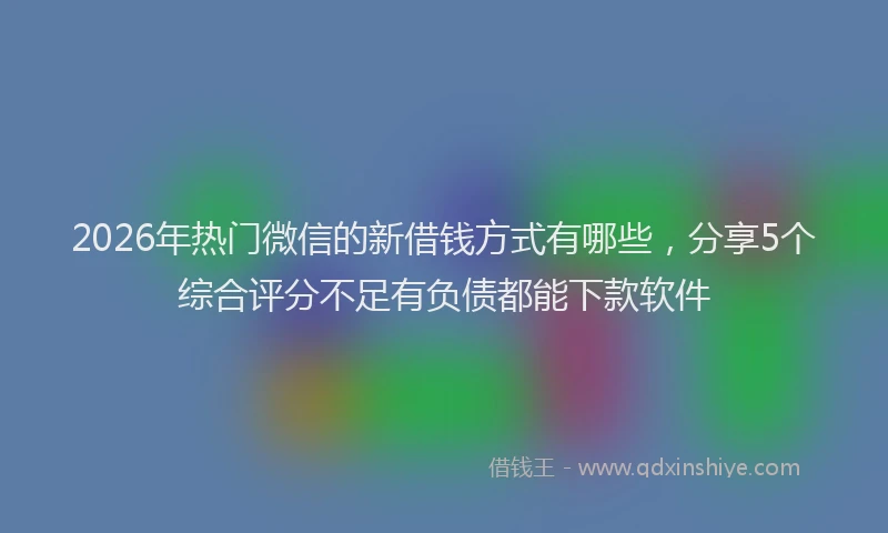 2026年热门微信的新借钱方式有哪些，分享5个综合评分不足有负债都能下款软件