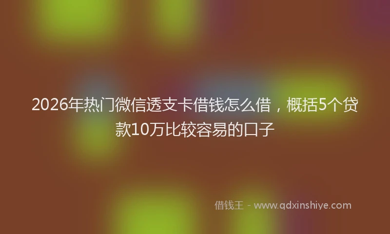 2026年热门微信透支卡借钱怎么借，概括5个贷款10万比较容易的口子