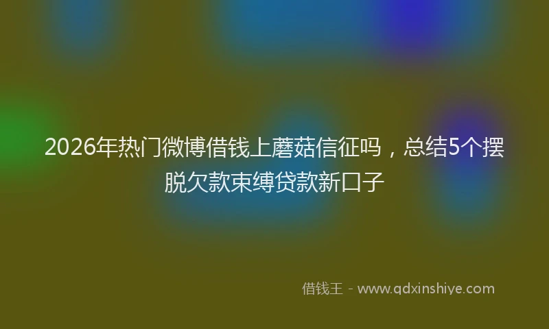 2026年热门微博借钱上蘑菇信征吗，总结5个摆脱欠款束缚贷款新口子