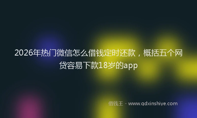 2026年热门微信怎么借钱定时还款，概括五个网贷容易下款18岁的app