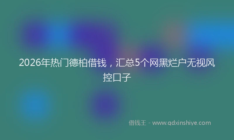 2026年热门德柏借钱，汇总5个网黑烂户无视风控口子