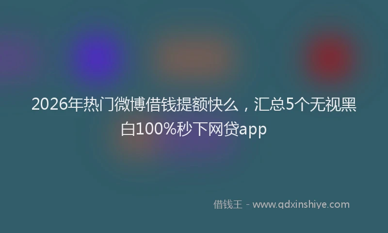 2026年热门微博借钱提额快么，汇总5个无视黑白100%秒下网贷app