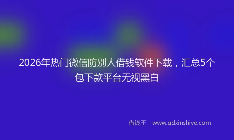 2026年热门微信防别人借钱软件下载，汇总5个包下款平台无视黑白