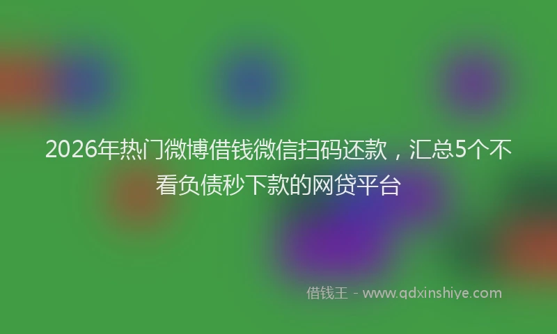 2026年热门微博借钱微信扫码还款，汇总5个不看负债秒下款的网贷平台