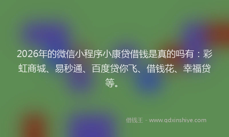 2026年的微信小程序小康贷借钱是真的吗有：彩虹商城、易秒通、百度贷你飞、借钱花、幸福贷等。