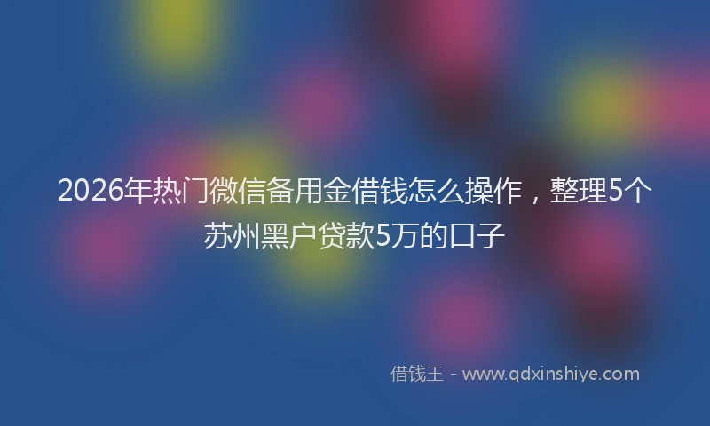 2026年热门微信备用金借钱怎么操作，整理5个苏州黑户贷款5万的口子
