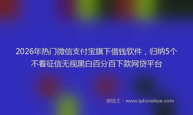 2026年热门微信支付宝旗下借钱软件，归纳5个不看征信无视黑白百分百下款网贷平台