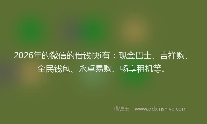 2026年的微信的借钱快i有：现金巴士、吉祥购、全民钱包、永卓易购、畅享租机等。
